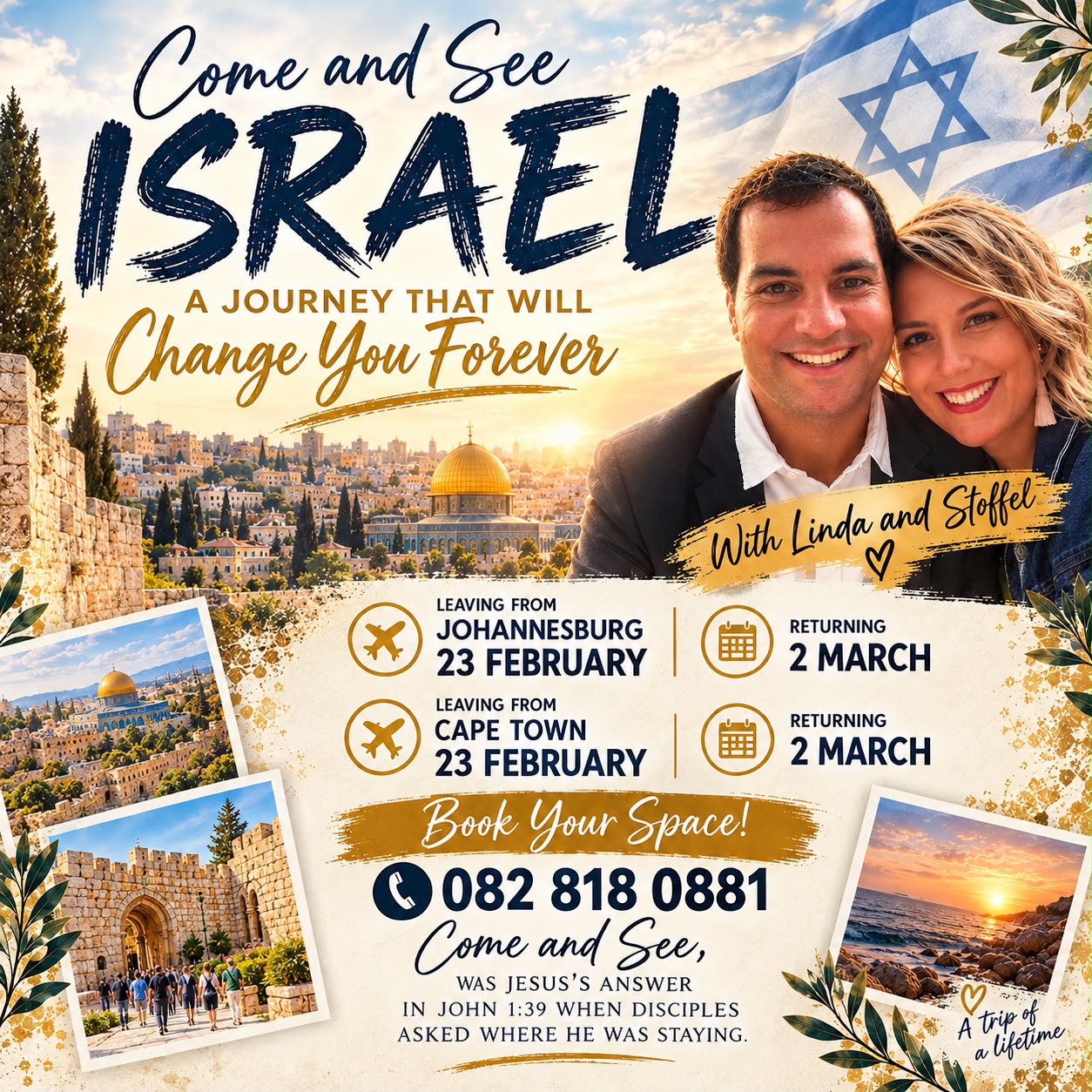 Come and See Israel, a journey that will change you forever, with Linda and Stoffel. Leaving from Johannesburg or Cape Town on 23 February, returning 2 March. Book your space on 082 818 0881. 'Come and see' was Jesus' answer in John 1:39 when disciples asked where he was staying.